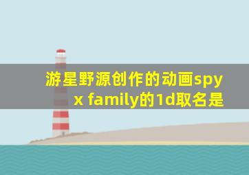 游星野源创作的动画spy x family的1d取名是